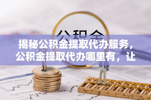 内湖揭秘公积金提取代办服务，公积金提取代办哪里有，让你省时省心的解决方案