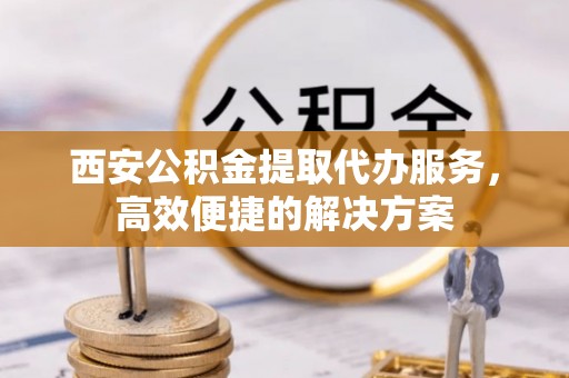 内湖西安公积金提取代办服务，高效便捷的解决方案