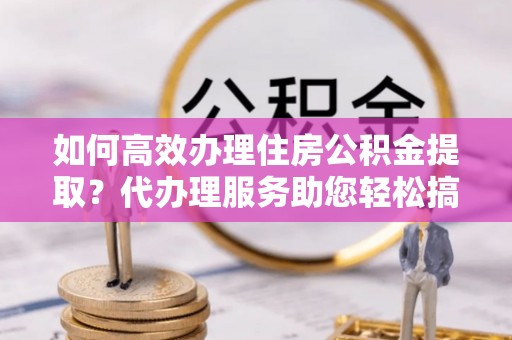 内湖如何高效办理住房公积金提取？代办理服务助您轻松搞定