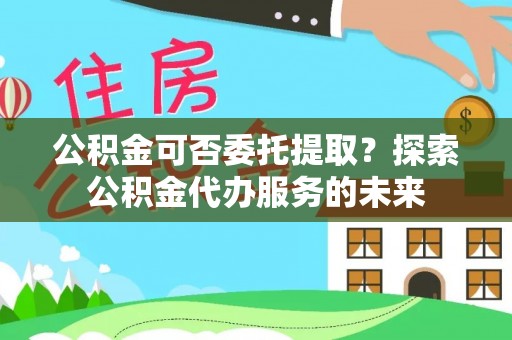 内湖公积金可否委托提取？探索公积金代办服务的未来