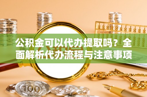 内湖公积金可以代办提取吗？全面解析代办流程与注意事项